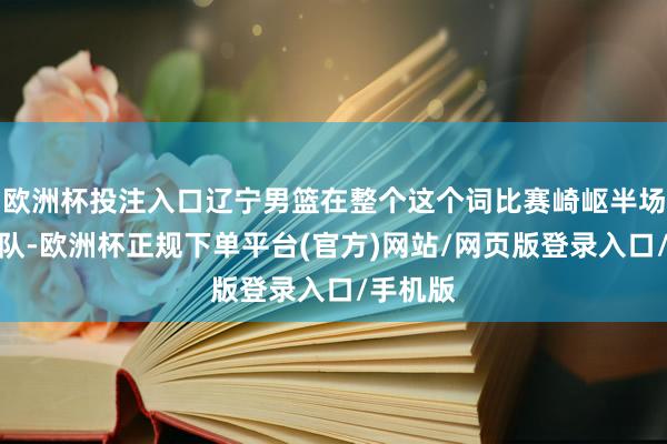 欧洲杯投注入口辽宁男篮在整个这个词比赛崎岖半场判若两队-欧洲杯正规下单平台(官方)网站/网页版登录入口/手机版