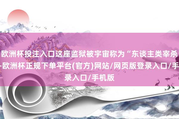 欧洲杯投注入口这座监狱被宇宙称为“东谈主类宰杀场”-欧洲杯正规下单平台(官方)网站/网页版登录入口/手机版
