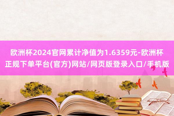 欧洲杯2024官网累计净值为1.6359元-欧洲杯正规下单平台(官方)网站/网页版登录入口/手机版