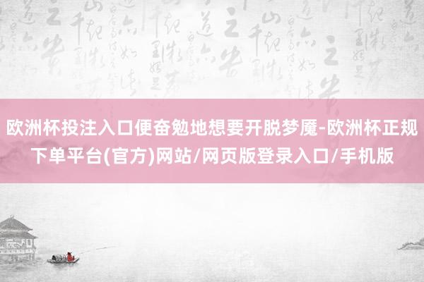 欧洲杯投注入口便奋勉地想要开脱梦魇-欧洲杯正规下单平台(官方)网站/网页版登录入口/手机版