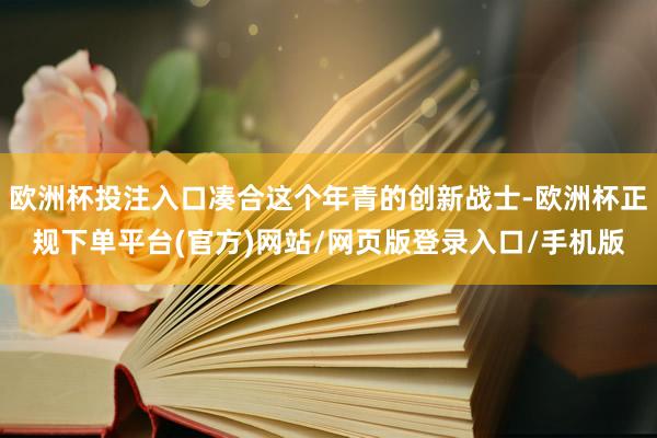 欧洲杯投注入口凑合这个年青的创新战士-欧洲杯正规下单平台(官方)网站/网页版登录入口/手机版