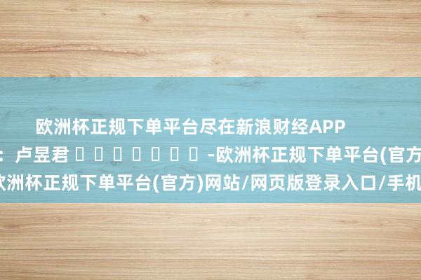 欧洲杯正规下单平台尽在新浪财经APP            						职守裁剪：卢昱君 							-欧洲杯正规下单平台(官方)网站/网页版登录入口/手机版