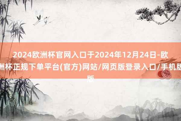 2024欧洲杯官网入口于2024年12月24日-欧洲杯正规下单平台(官方)网站/网页版登录入口/手机版