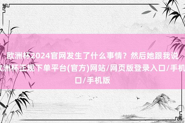 欧洲杯2024官网发生了什么事情？然后她跟我说-欧洲杯正规下单平台(官方)网站/网页版登录入口/手机版