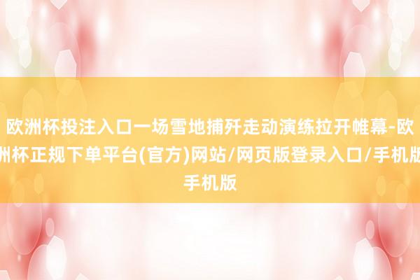 欧洲杯投注入口一场雪地捕歼走动演练拉开帷幕-欧洲杯正规下单平台(官方)网站/网页版登录入口/手机版