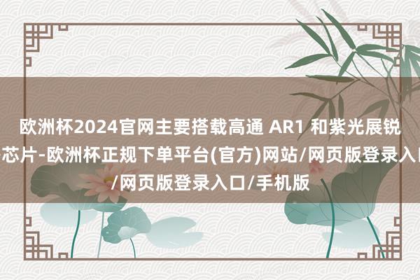 欧洲杯2024官网主要搭载高通 AR1 和紫光展锐 W517 等芯片-欧洲杯正规下单平台(官方)网站/网页版登录入口/手机版
