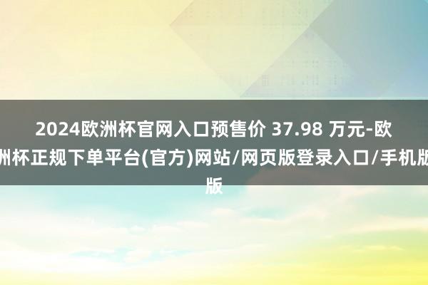 2024欧洲杯官网入口预售价 37.98 万元-欧洲杯正规下单平台(官方)网站/网页版登录入口/手机版