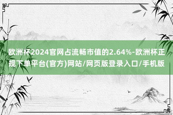 欧洲杯2024官网占流畅市值的2.64%-欧洲杯正规下单平台(官方)网站/网页版登录入口/手机版