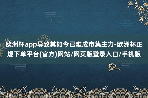 欧洲杯app导致其如今已难成市集主力-欧洲杯正规下单平台(官方)网站/网页版登录入口/手机版