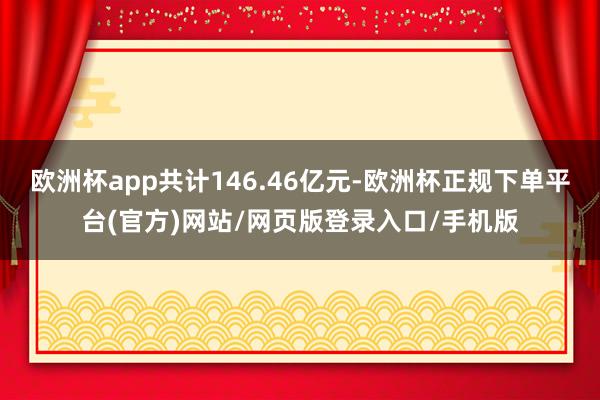 欧洲杯app共计146.46亿元-欧洲杯正规下单平台(官方)网站/网页版登录入口/手机版