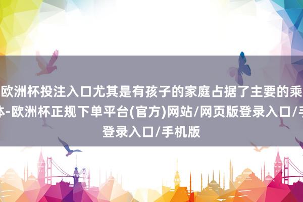欧洲杯投注入口尤其是有孩子的家庭占据了主要的乘客群体-欧洲杯正规下单平台(官方)网站/网页版登录入口/手机版