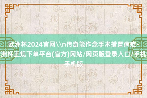 欧洲杯2024官网\n传奇能作念手术措置病症-欧洲杯正规下单平台(官方)网站/网页版登录入口/手机版