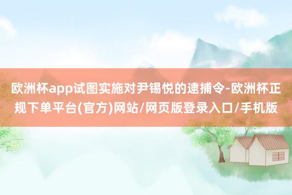 欧洲杯app试图实施对尹锡悦的逮捕令-欧洲杯正规下单平台(官方)网站/网页版登录入口/手机版