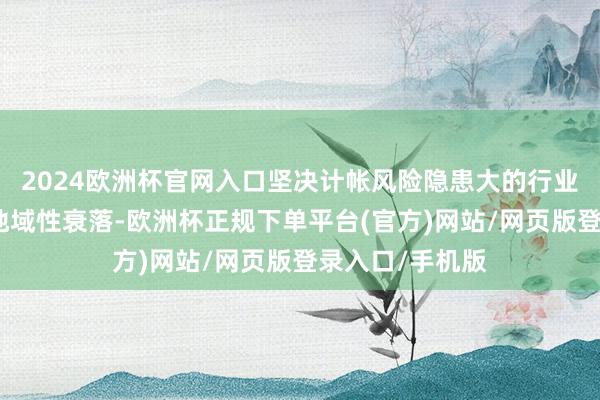 2024欧洲杯官网入口坚决计帐风险隐患大的行业性、系统性、地域性衰落-欧洲杯正规下单平台(官方)网站/网页版登录入口/手机版