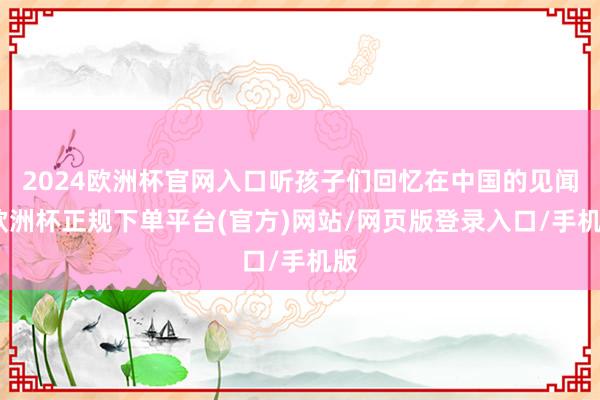 2024欧洲杯官网入口听孩子们回忆在中国的见闻-欧洲杯正规下单平台(官方)网站/网页版登录入口/手机版