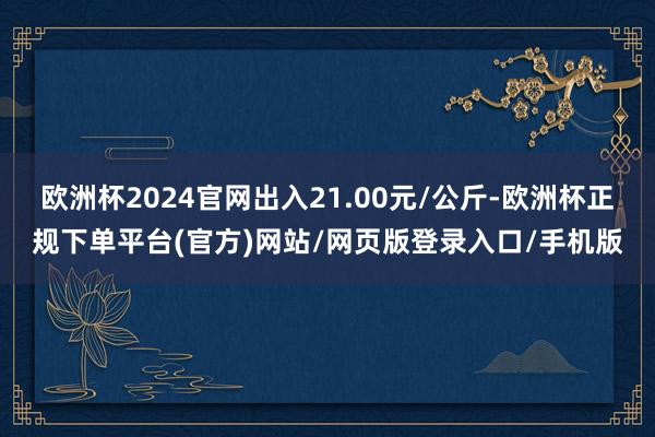 欧洲杯2024官网出入21.00元/公斤-欧洲杯正规下单平台(官方)网站/网页版登录入口/手机版