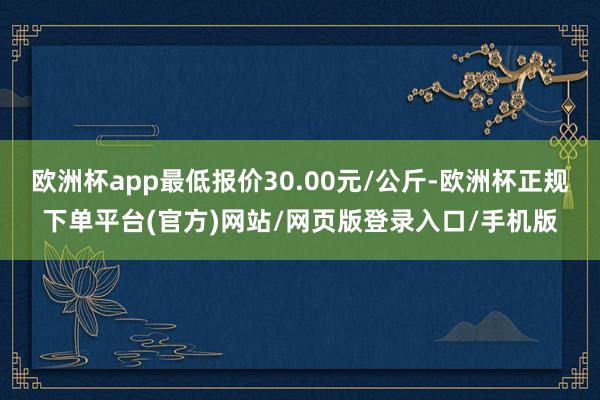 欧洲杯app最低报价30.00元/公斤-欧洲杯正规下单平台(官方)网站/网页版登录入口/手机版