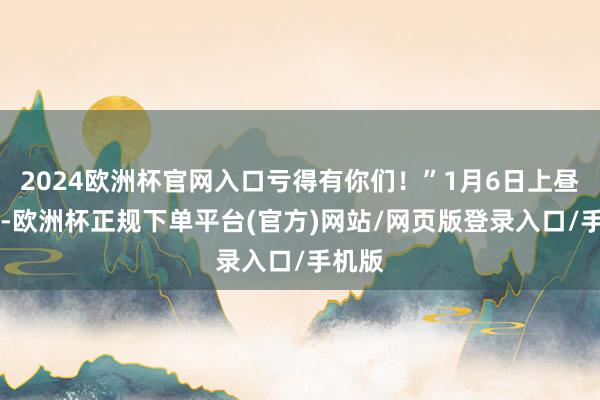 2024欧洲杯官网入口亏得有你们！”1月6日上昼11时-欧洲杯正规下单平台(官方)网站/网页版登录入口/手机版