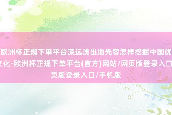 欧洲杯正规下单平台深远浅出地先容怎样挖掘中国优秀传统文化-欧洲杯正规下单平台(官方)网站/网页版登录入口/手机版