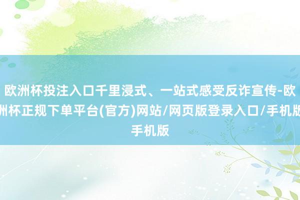 欧洲杯投注入口千里浸式、一站式感受反诈宣传-欧洲杯正规下单平台(官方)网站/网页版登录入口/手机版