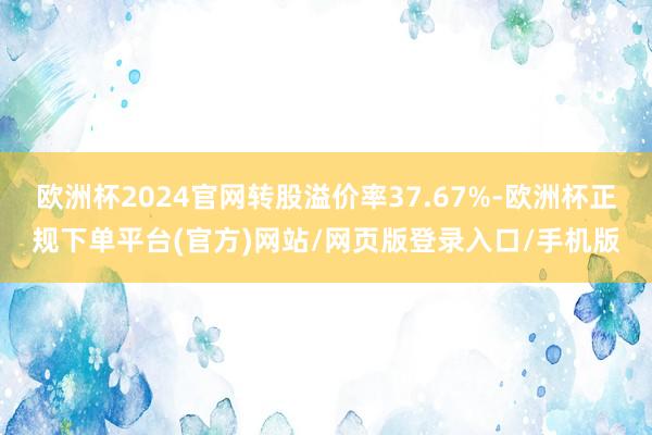 欧洲杯2024官网转股溢价率37.67%-欧洲杯正规下单平台(官方)网站/网页版登录入口/手机版