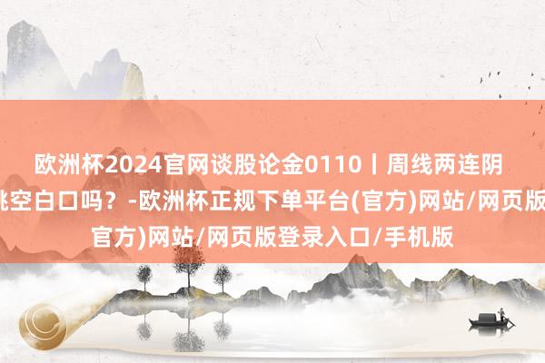 欧洲杯2024官网谈股论金0110丨周线两连阴 大盘会回补周线跳空白口吗?-欧洲杯正规下单平台(官方)网站/网页版登录入口/手机版