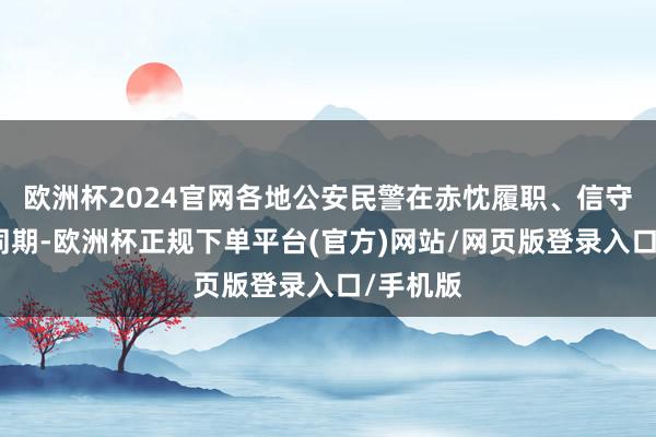 欧洲杯2024官网各地公安民警在赤忱履职、信守岗亭的同期-欧洲杯正规下单平台(官方)网站/网页版登录入口/手机版