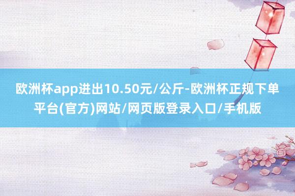 欧洲杯app进出10.50元/公斤-欧洲杯正规下单平台(官方)网站/网页版登录入口/手机版