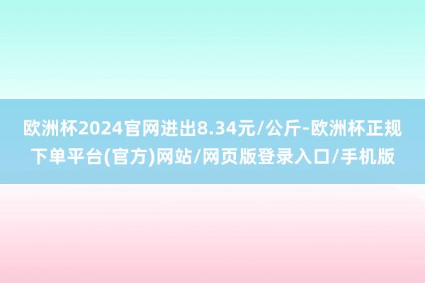 欧洲杯2024官网进出8.34元/公斤-欧洲杯正规下单平台(官方)网站/网页版登录入口/手机版