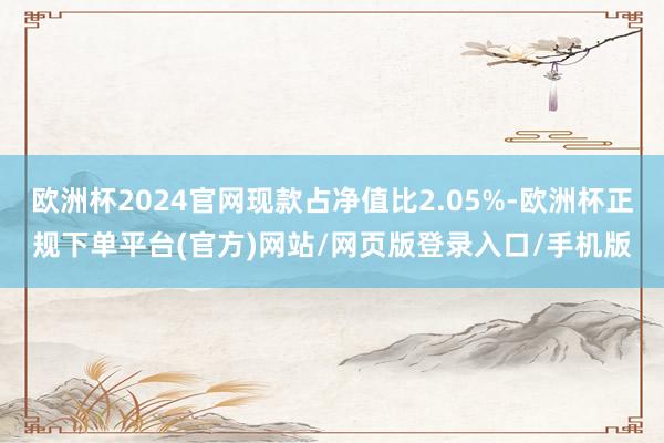 欧洲杯2024官网现款占净值比2.05%-欧洲杯正规下单平台(官方)网站/网页版登录入口/手机版