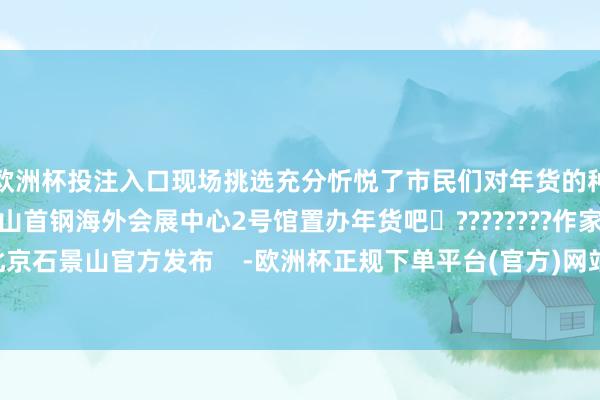欧洲杯投注入口现场挑选充分忻悦了市民们对年货的种种需求趁这几天来石景山首钢海外会展中心2号馆置办年货吧✨????????作家：北京石景山官方发布    -欧洲杯正规下单平台(官方)网站/网页版登录入口/手机版