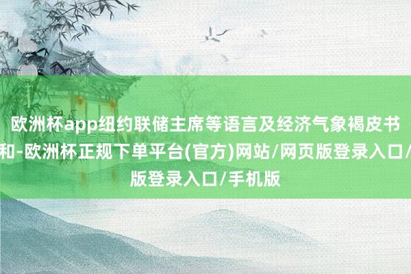 欧洲杯app纽约联储主席等语言及经济气象褐皮书也受暖和-欧洲杯正规下单平台(官方)网站/网页版登录入口/手机版