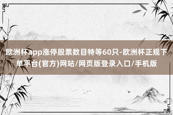 欧洲杯app涨停股票数目特等60只-欧洲杯正规下单平台(官方)网站/网页版登录入口/手机版