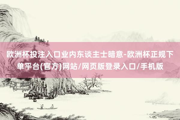 欧洲杯投注入口　　业内东谈主士暗意-欧洲杯正规下单平台(官方)网站/网页版登录入口/手机版