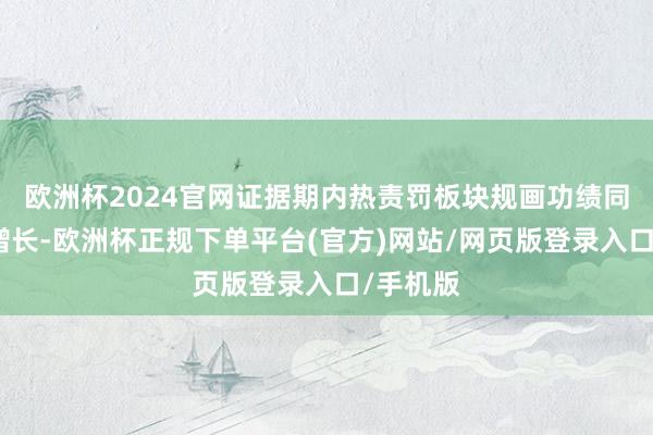 欧洲杯2024官网证据期内热责罚板块规画功绩同比有所增长-欧洲杯正规下单平台(官方)网站/网页版登录入口/手机版