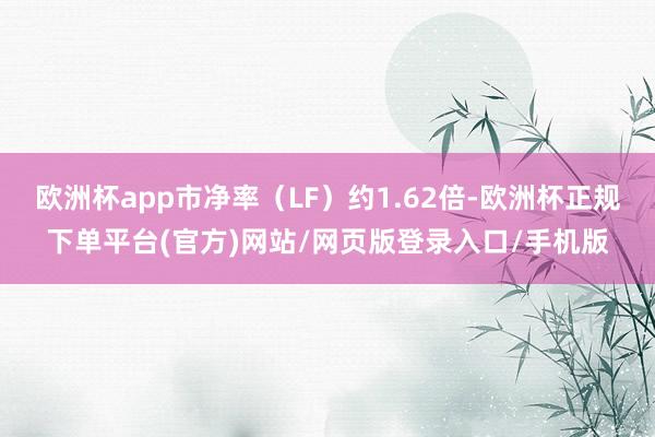 欧洲杯app市净率（LF）约1.62倍-欧洲杯正规下单平台(官方)网站/网页版登录入口/手机版