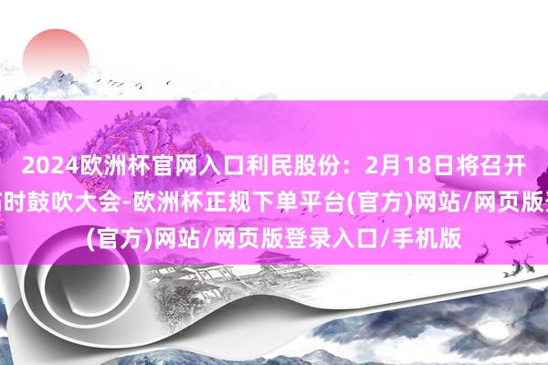 2024欧洲杯官网入口利民股份：2月18日将召开2025年第一次临时鼓吹大会-欧洲杯正规下单平台(官方)网站/网页版登录入口/手机版