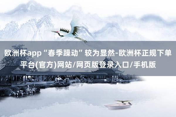 欧洲杯app“春季躁动”较为显然-欧洲杯正规下单平台(官方)网站/网页版登录入口/手机版
