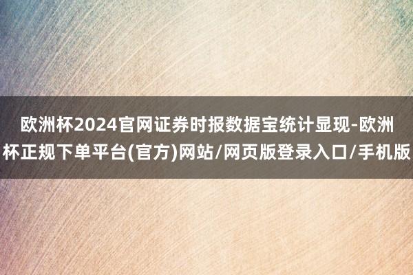 欧洲杯2024官网　　证券时报数据宝统计显现-欧洲杯正规下单平台(官方)网站/网页版登录入口/手机版