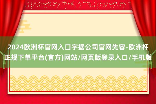 2024欧洲杯官网入口　　字据公司官网先容-欧洲杯正规下单平台(官方)网站/网页版登录入口/手机版