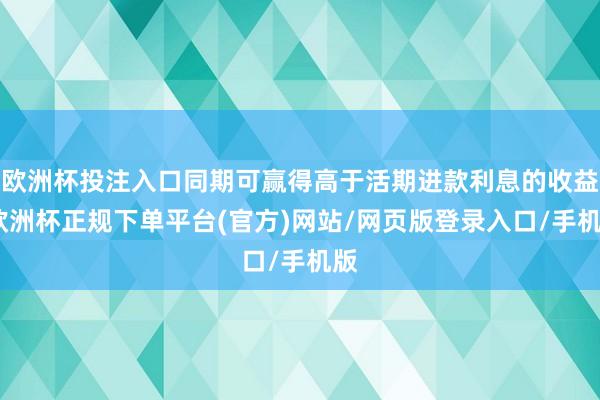 欧洲杯投注入口同期可赢得高于活期进款利息的收益-欧洲杯正规下单平台(官方)网站/网页版登录入口/手机版