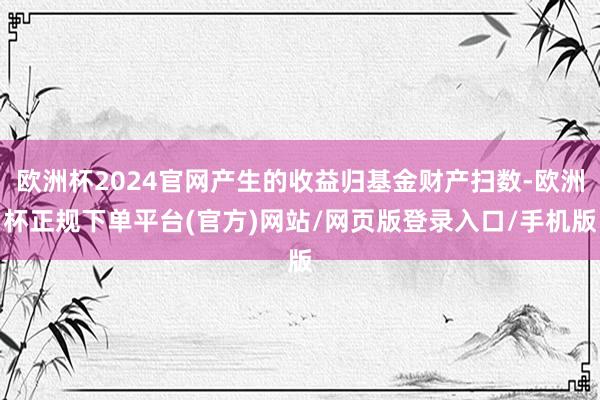 欧洲杯2024官网产生的收益归基金财产扫数-欧洲杯正规下单平台(官方)网站/网页版登录入口/手机版