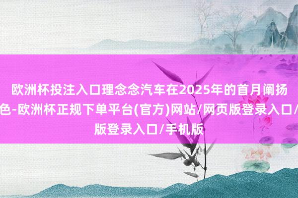 欧洲杯投注入口理念念汽车在2025年的首月阐扬也不逊色-欧洲杯正规下单平台(官方)网站/网页版登录入口/手机版