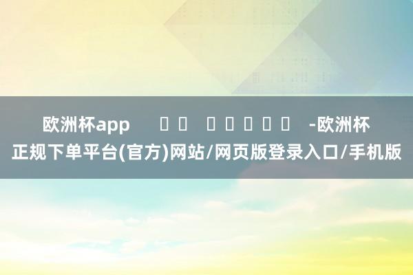 欧洲杯app      		  					  -欧洲杯正规下单平台(官方)网站/网页版登录入口/手机版