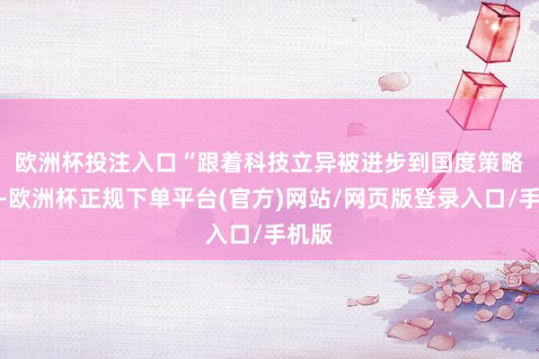 欧洲杯投注入口　　“跟着科技立异被进步到国度策略地位-欧洲杯正规下单平台(官方)网站/网页版登录入口/手机版