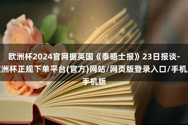 欧洲杯2024官网据英国《泰晤士报》23日报谈-欧洲杯正规下单平台(官方)网站/网页版登录入口/手机版