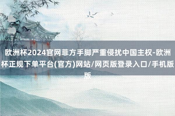 欧洲杯2024官网菲方手脚严重侵扰中国主权-欧洲杯正规下单平台(官方)网站/网页版登录入口/手机版