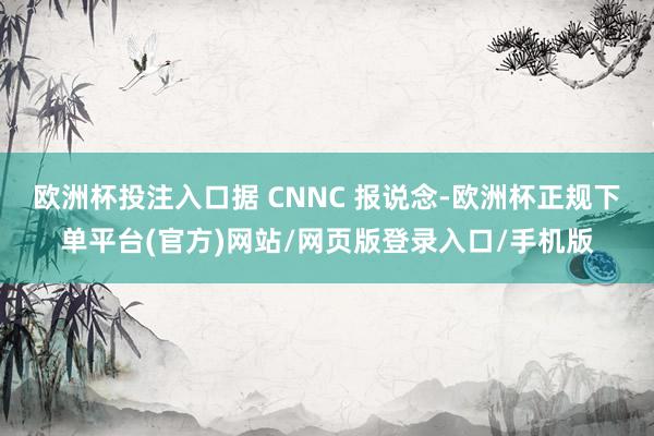 欧洲杯投注入口据 CNNC 报说念-欧洲杯正规下单平台(官方)网站/网页版登录入口/手机版