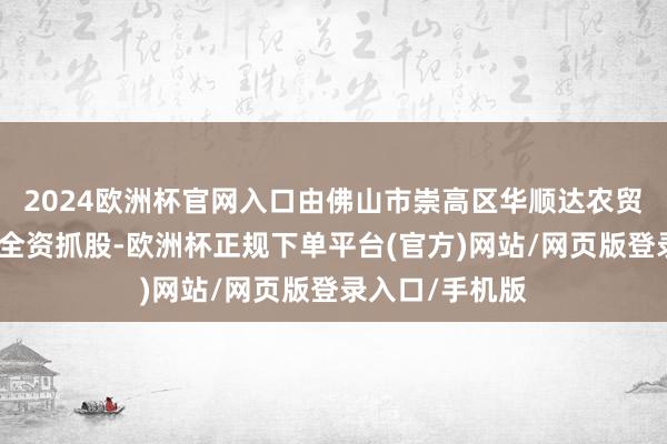 2024欧洲杯官网入口由佛山市崇高区华顺达农贸发展有限公司全资抓股-欧洲杯正规下单平台(官方)网站/网页版登录入口/手机版