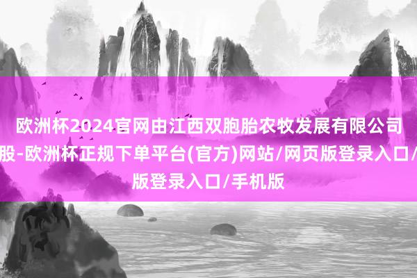 欧洲杯2024官网由江西双胞胎农牧发展有限公司全资抓股-欧洲杯正规下单平台(官方)网站/网页版登录入口/手机版